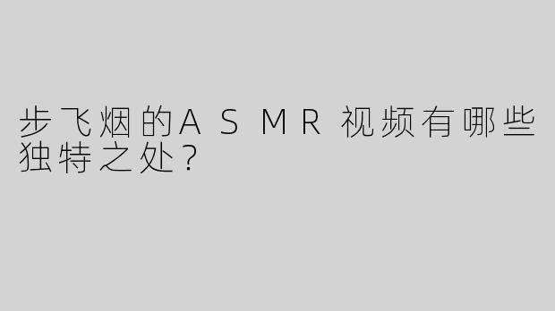 步飞烟的ASMR视频有哪些独特之处？