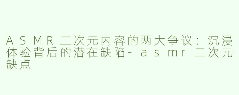 ASMR二次元内容的两大争议：沉浸体验背后的潜在缺陷