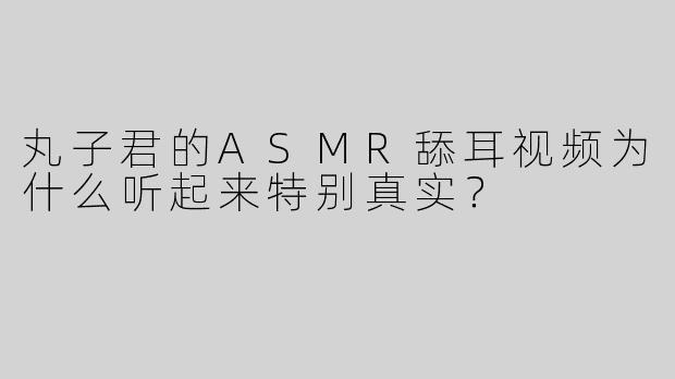 丸子君的ASMR舔耳视频为什么听起来特别真实？