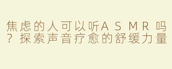 焦虑的人可以听ASMR吗？探索声音疗愈的舒缓力量