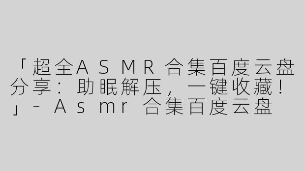 「超全ASMR合集百度云盘分享：助眠解压，一键收藏！」-Asmr合集百度云盘
