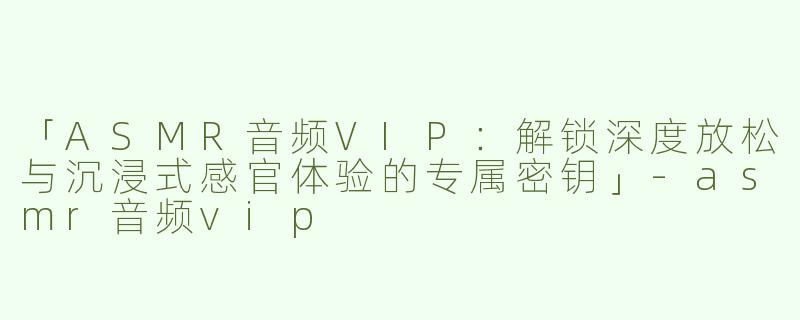 「ASMR音频VIP：解锁深度放松与沉浸式感官体验的专属密钥」
