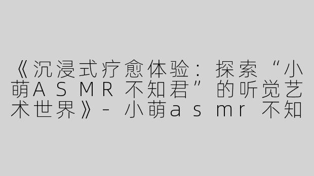 《沉浸式疗愈体验：探索“小萌ASMR不知君”的听觉艺术世界》-小萌asmr不知君