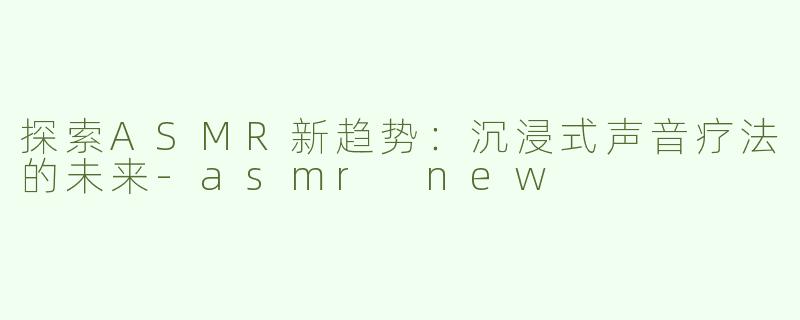 探索ASMR新趋势：沉浸式声音疗法的未来-asmr new