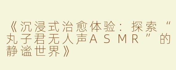 《沉浸式治愈体验：探索“丸子君无人声ASMR”的静谧世界》