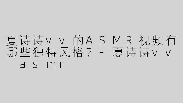 夏诗诗vv的ASMR视频有哪些独特风格？