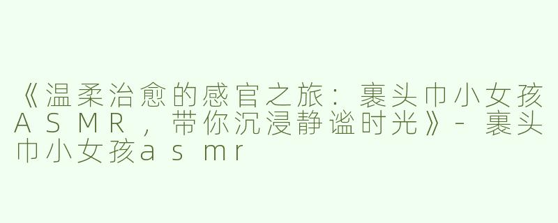 《温柔治愈的感官之旅：裹头巾小女孩ASMR，带你沉浸静谧时光》-裹头巾小女孩asmr