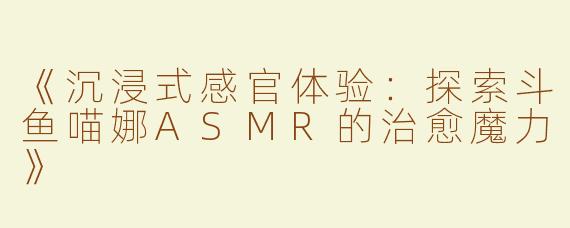 《沉浸式感官体验：探索斗鱼喵娜ASMR的治愈魔力》