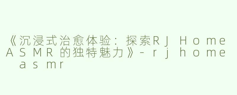 《沉浸式治愈体验：探索RJHomeASMR的独特魅力》-rjhome asmr