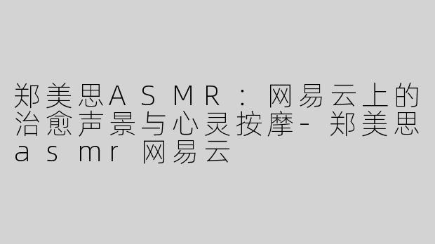 郑美思ASMR：网易云上的治愈声景与心灵按摩-郑美思asmr网易云