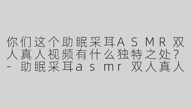 你们这个助眠采耳ASMR双人真人视频有什么独特之处？
