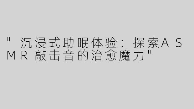 "沉浸式助眠体验：探索ASMR敲击音的治愈魔力"