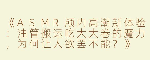 《ASMR颅内高潮新体验：油管搬运吃大大卷的魔力，为何让人欲罢不能？》