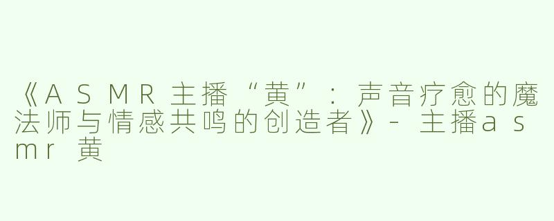 《ASMR主播“黄”：声音疗愈的魔法师与情感共鸣的创造者》-主播asmr黄