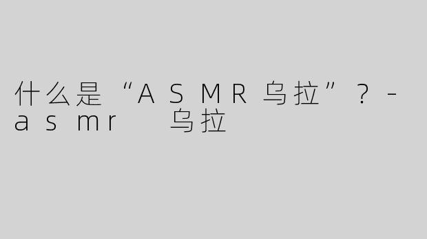 什么是“ASMR乌拉”？-asmr 乌拉