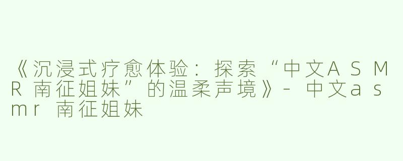 《沉浸式疗愈体验：探索“中文ASMR南征姐妹”的温柔声境》-中文asmr南征姐妹