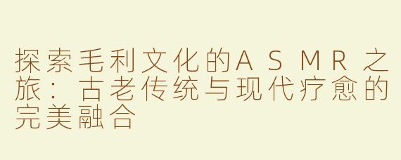 探索毛利文化的ASMR之旅：古老传统与现代疗愈的完美融合