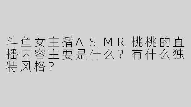 斗鱼女主播ASMR桃桃的直播内容主要是什么？有什么独特风格？