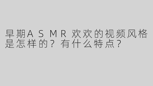 早期ASMR欢欢的视频风格是怎样的？有什么特点？