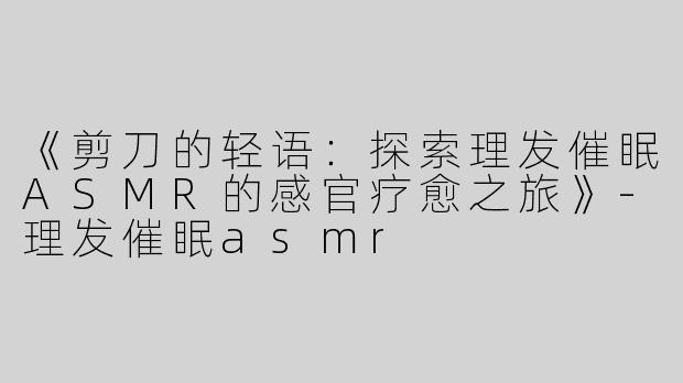 《剪刀的轻语：探索理发催眠ASMR的感官疗愈之旅》-理发催眠asmr