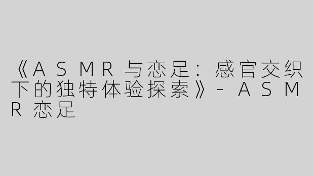 《ASMR与恋足：感官交织下的独特体验探索》-ASMR恋足