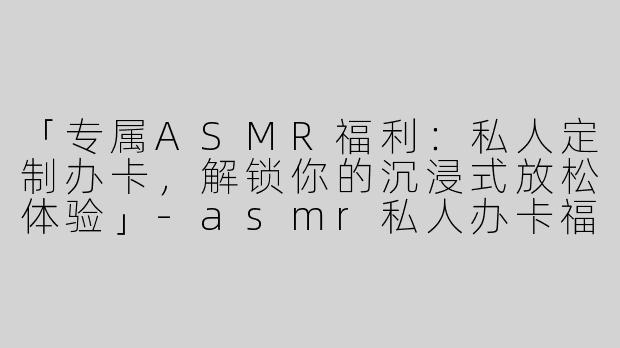 「专属ASMR福利：私人定制办卡，解锁你的沉浸式放松体验」-asmr私人办卡福利