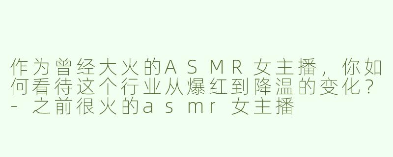 作为曾经大火的ASMR女主播，你如何看待这个行业从爆红到降温的变化？