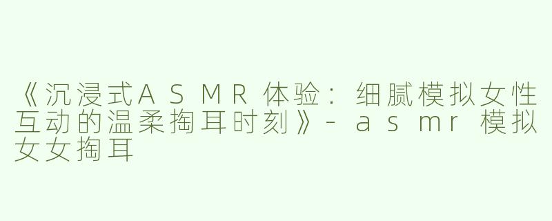 《沉浸式ASMR体验：细腻模拟女性互动的温柔掏耳时刻》
