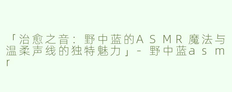 「治愈之音：野中蓝的ASMR魔法与温柔声线的独特魅力」-野中蓝asmr