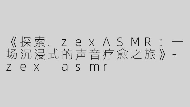 《探索.zexASMR：一场沉浸式的声音疗愈之旅》