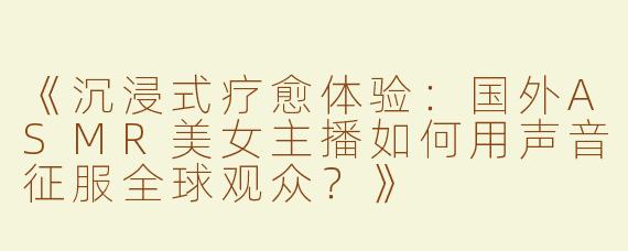 《沉浸式疗愈体验：国外ASMR美女主播如何用声音征服全球观众？》