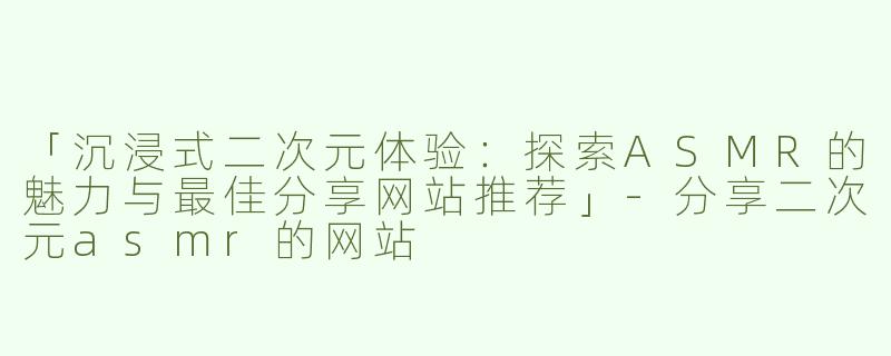 「沉浸式二次元体验：探索ASMR的魅力与最佳分享网站推荐」-分享二次元asmr的网站