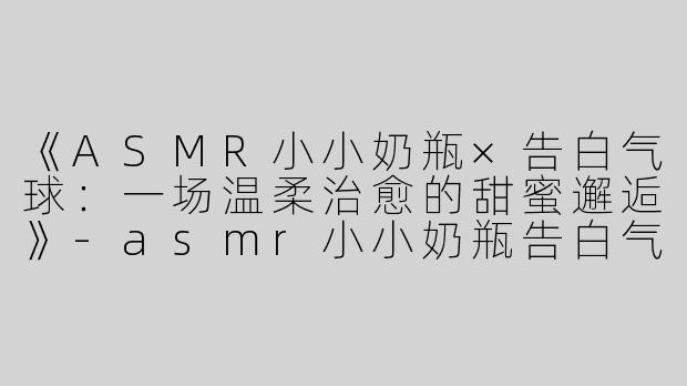 《ASMR小小奶瓶×告白气球：一场温柔治愈的甜蜜邂逅》-asmr小小奶瓶告白气球