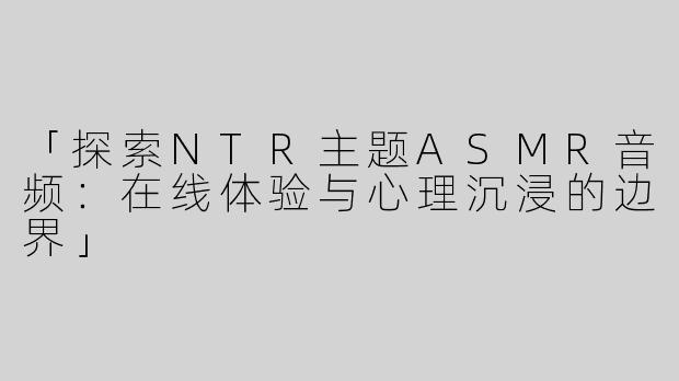 「探索NTR主题ASMR音频：在线体验与心理沉浸的边界」