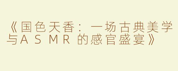 《国色天香：一场古典美学与ASMR的感官盛宴》