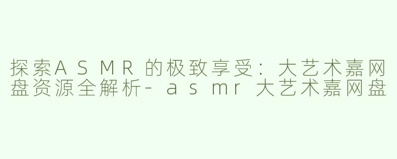 探索ASMR的极致享受：大艺术嘉网盘资源全解析-asmr大艺术嘉网盘