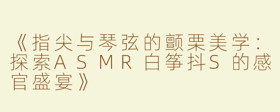 《指尖与琴弦的颤栗美学：探索ASMR白筝抖S的感官盛宴》