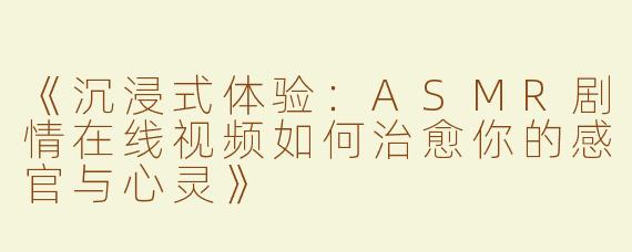 《沉浸式体验：ASMR剧情在线视频如何治愈你的感官与心灵》