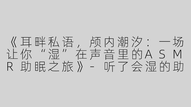 《耳畔私语，颅内潮汐：一场让你“湿”在声音里的ASMR助眠之旅》-听了会湿的助眠asmr