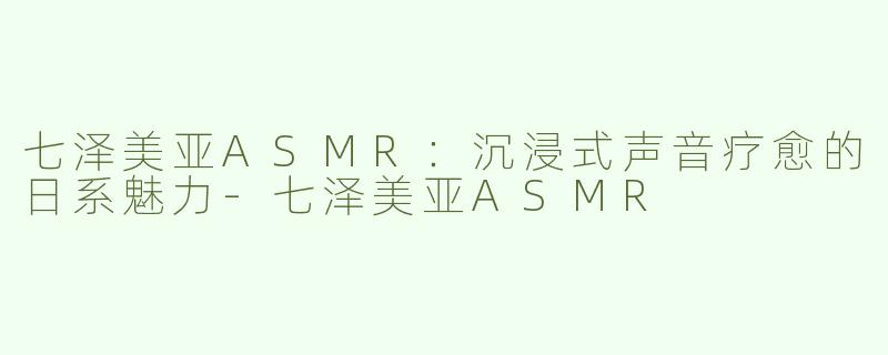 七泽美亚ASMR：沉浸式声音疗愈的日系魅力-七泽美亚ASMR