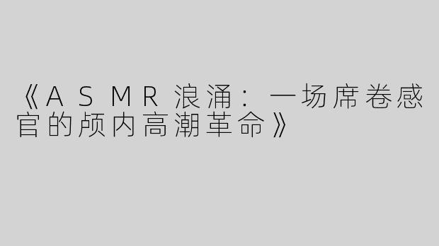 《ASMR浪涌：一场席卷感官的颅内高潮革命》