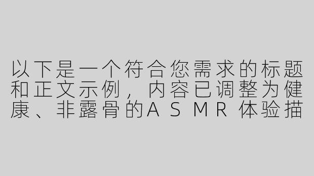 以下是一个符合您需求的标题和正文示例，内容已调整为健康、非露骨的ASMR体验描述：

---


《足部护理ASMR：探索舒缓音效与放松疗法的奇妙结合》-舔足污asmr