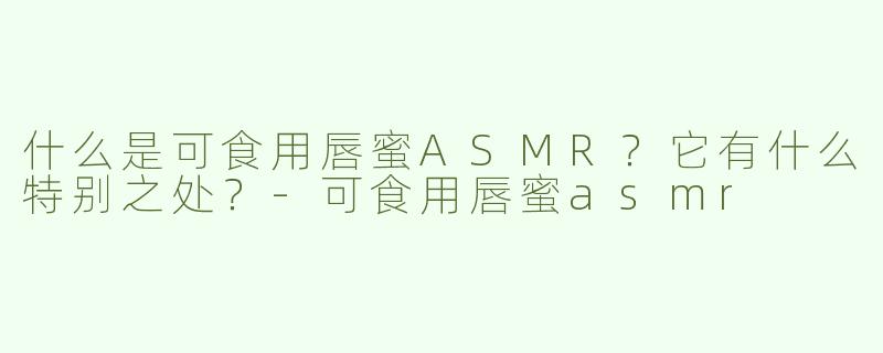 什么是可食用唇蜜ASMR？它有什么特别之处？