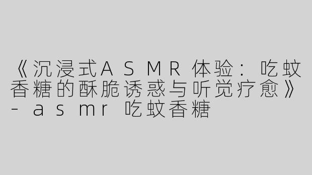 《沉浸式ASMR体验：吃蚊香糖的酥脆诱惑与听觉疗愈》-asmr吃蚊香糖