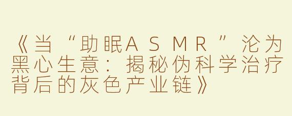 《当“助眠ASMR”沦为黑心生意：揭秘伪科学治疗背后的灰色产业链》