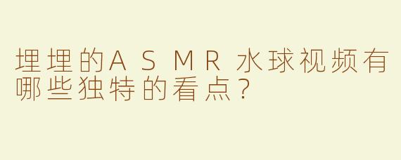 埋埋的ASMR水球视频有哪些独特的看点？