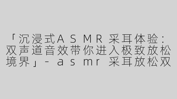 「沉浸式ASMR采耳体验：双声道音效带你进入极致放松境界」-asmr采耳放松双声道