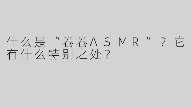 什么是“卷卷ASMR”？它有什么特别之处？