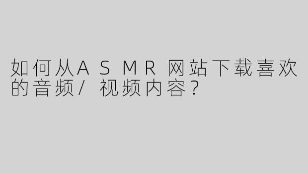 如何从ASMR网站下载喜欢的音频/视频内容？