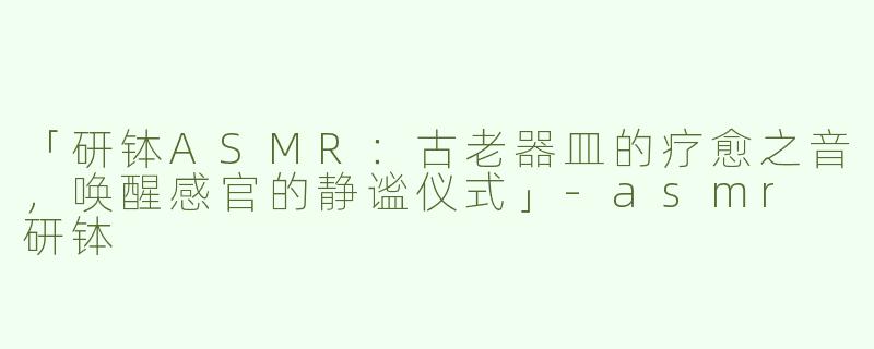 「研钵ASMR：古老器皿的疗愈之音，唤醒感官的静谧仪式」-asmr 研钵